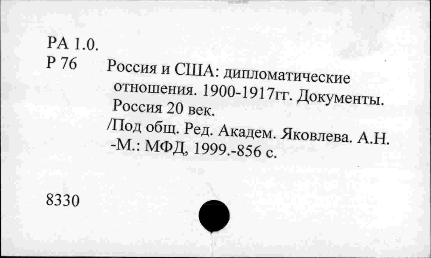 ﻿РА 1.0.
Р 76 Россия и США: дипломатические отношения. 1900-1917гг. Документы. Россия 20 век.
/Под общ. Ред. Академ. Яковлева. А.Н. -М.: МФД, 1999.-856 с.
8330